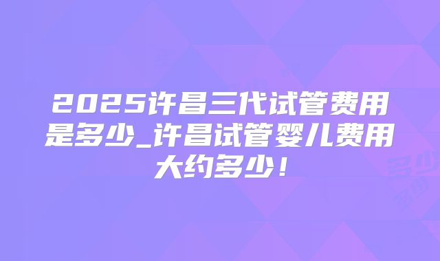 2025许昌三代试管费用是多少_许昌试管婴儿费用大约多少！