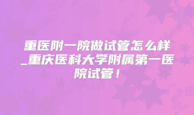 重医附一院做试管怎么样_重庆医科大学附属第一医院试管！