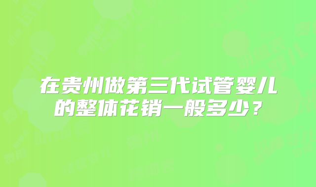 在贵州做第三代试管婴儿的整体花销一般多少？