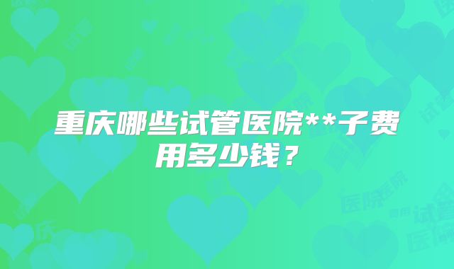重庆哪些试管医院**子费用多少钱？
