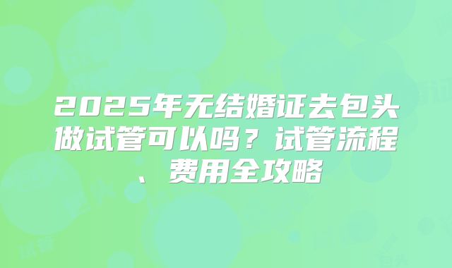 2025年无结婚证去包头做试管可以吗？试管流程、费用全攻略