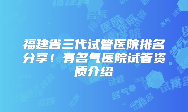 福建省三代试管医院排名分享!有名气医院试管资质介绍