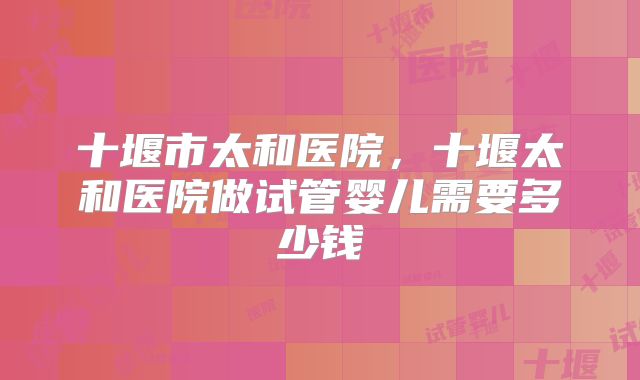 十堰市太和医院,十堰太和医院做试管婴儿需要多少钱