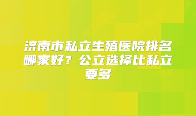济南市私立生殖医院排名哪家好?公立选择比私立要多