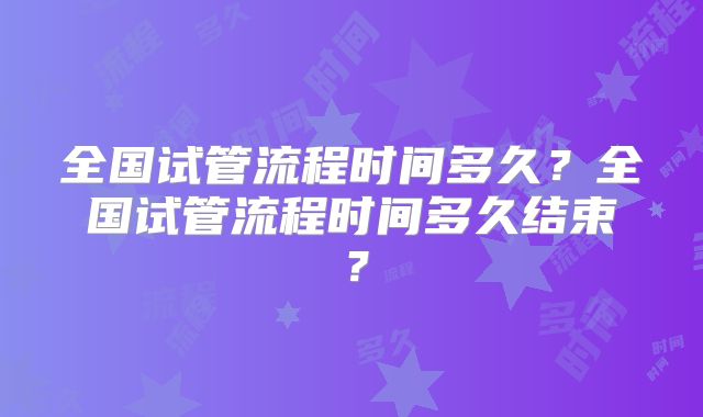 全国试管流程时间多久？全国试管流程时间多久结束？