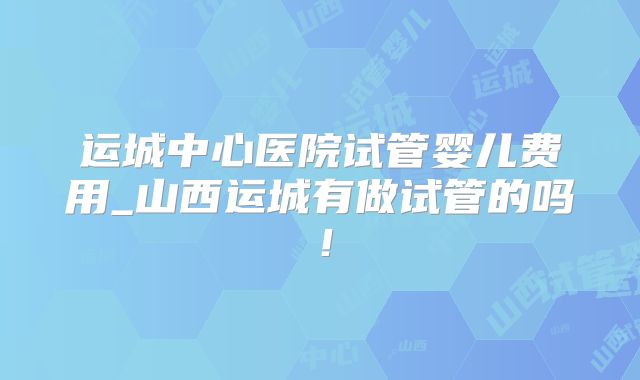运城中心医院试管婴儿费用_山西运城有做试管的吗！