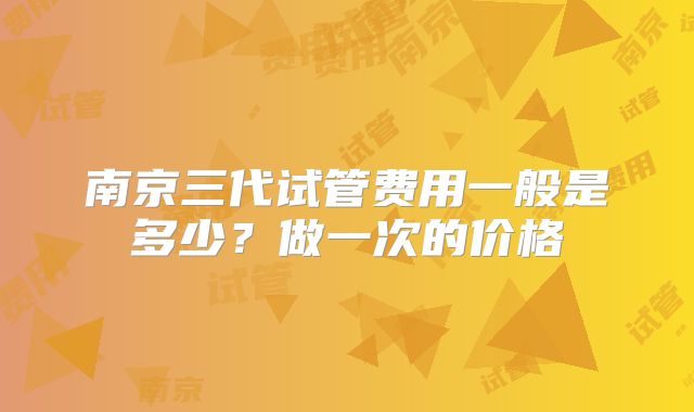 南京三代试管费用一般是多少?做一次的价格