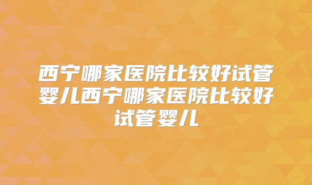 西宁哪家医院比较好试管婴儿西宁哪家医院比较好试管婴儿