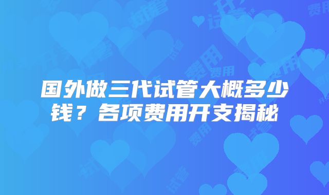 国外做三代试管大概多少钱?各项费用开支揭秘