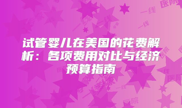 试管婴儿在美国的花费解析:各项费用对比与经济预算指南