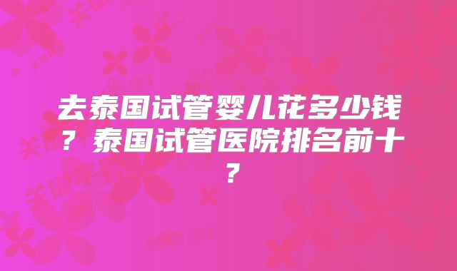 去泰国试管婴儿花多少钱？泰国试管医院排名前十？