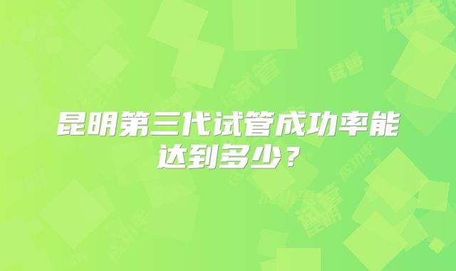 昆明第三代试管成功率能达到多少?