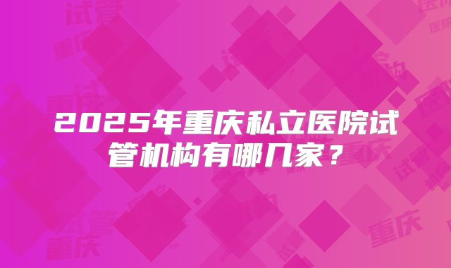 2025年重庆私立医院试管机构有哪几家?