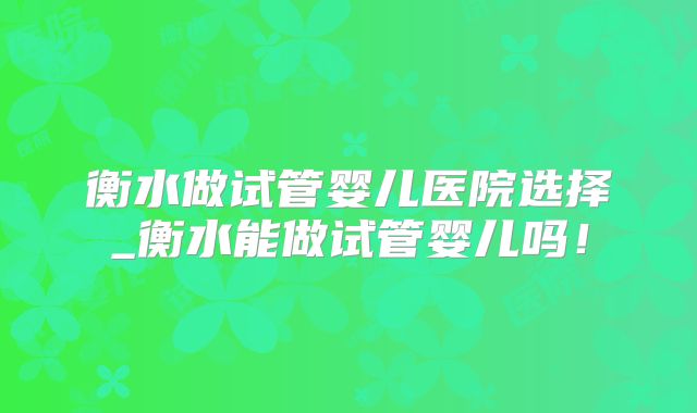 衡水做试管婴儿医院选择_衡水能做试管婴儿吗!