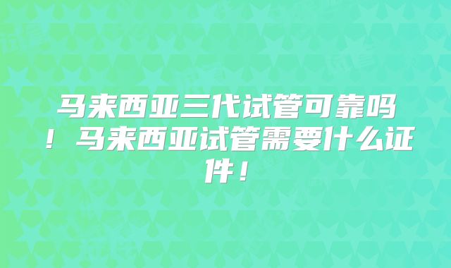 马来西亚三代试管可靠吗!马来西亚试管需要什么证件!