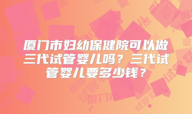 厦门市妇幼保健院可以做三代试管婴儿吗？三代试管婴儿要多少钱？