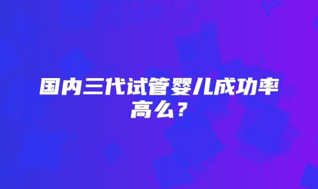 国内三代试管婴儿成功率高么？