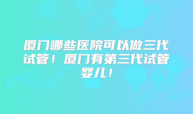 厦门哪些医院可以做三代试管！厦门有第三代试管婴儿！