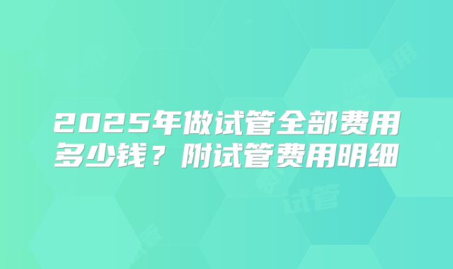 2025年做试管全部费用多少钱？附试管费用明细