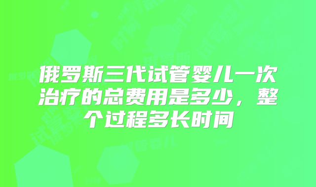 俄罗斯三代试管婴儿一次治疗的总费用是多少，整个过程多长时间