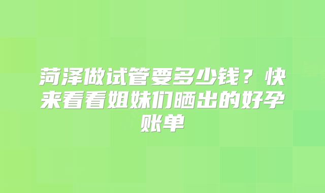 菏泽做试管要多少钱？快来看看姐妹们晒出的好孕账单