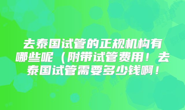 去泰国试管的正规机构有哪些呢（附带试管费用！去泰国试管需要多少钱啊！