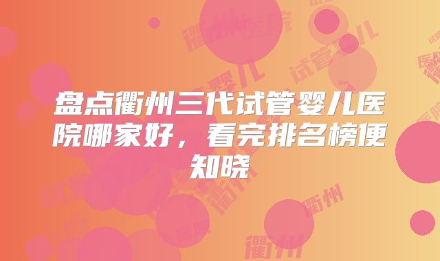盘点衢州三代试管婴儿医院哪家好，看完排名榜便知晓