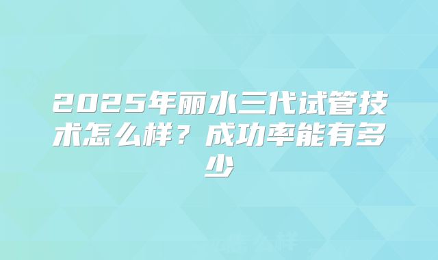 2025年丽水三代试管技术怎么样?成功率能有多少