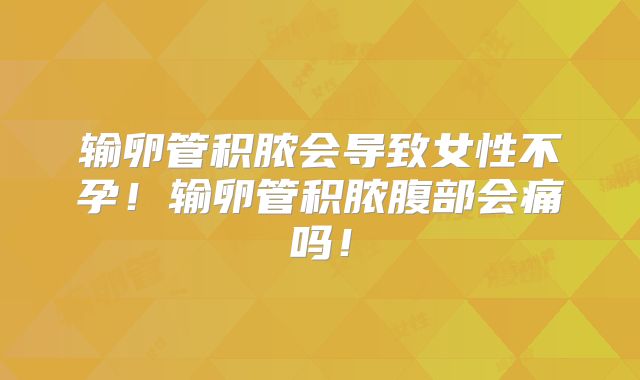 输卵管积脓会导致女性不孕！输卵管积脓腹部会痛吗！