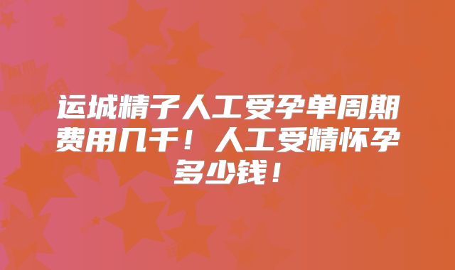 运城精子人工受孕单周期费用几千!人工受精怀孕多少钱!