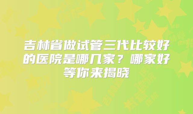 吉林省做试管三代比较好的医院是哪几家？哪家好等你来揭晓