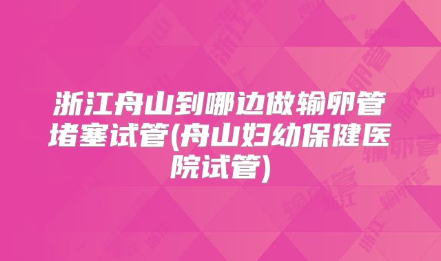 浙江舟山到哪边做输卵管堵塞试管(舟山妇幼保健医院试管)