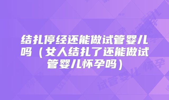 结扎停经还能做试管婴儿吗（女人结扎了还能做试管婴儿怀孕吗）