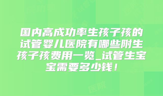 国内高成功率生孩子孩的试管婴儿医院有哪些附生孩子孩费用一览_试管生宝宝需要多少钱！
