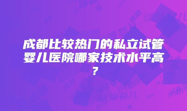 成都比较热门的私立试管婴儿医院哪家技术水平高？