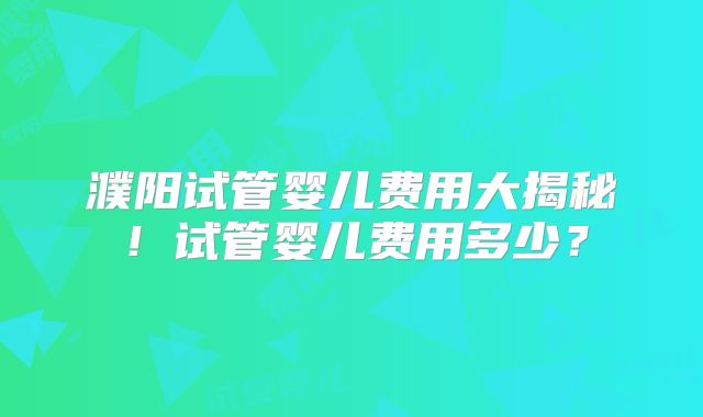 濮阳试管婴儿费用大揭秘!试管婴儿费用多少?