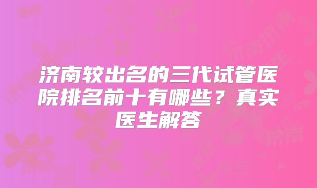 济南较出名的三代试管医院排名前十有哪些？真实医生解答