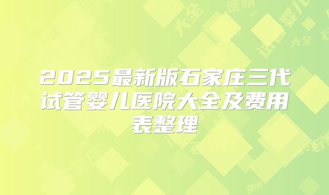 2025最新版石家庄三代试管婴儿医院大全及费用表整理