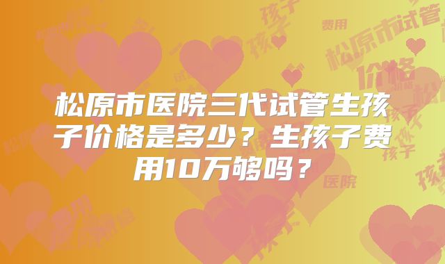 松原市医院三代试管生孩子价格是多少？生孩子费用10万够吗？