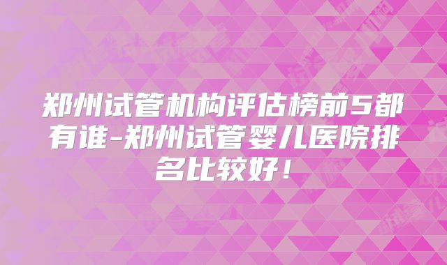 郑州试管机构评估榜前5都有谁-郑州试管婴儿医院排名比较好!