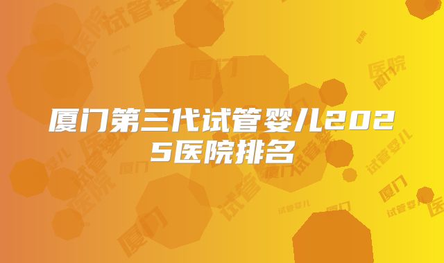 厦门第三代试管婴儿2025医院排名