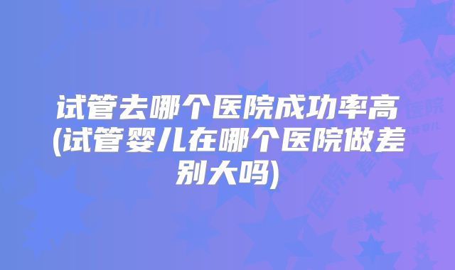 试管去哪个医院成功率高(试管婴儿在哪个医院做差别大吗)