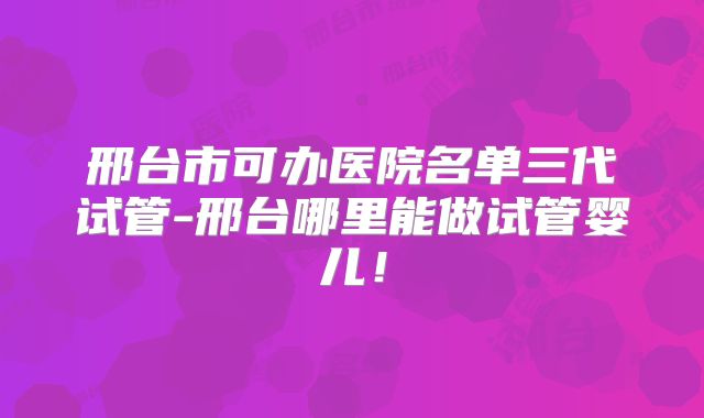 邢台市可办医院名单三代试管-邢台哪里能做试管婴儿！