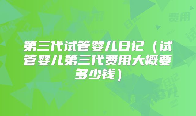 第三代试管婴儿日记（试管婴儿第三代费用大概要多少钱）