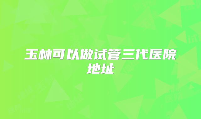 玉林可以做试管三代医院地址