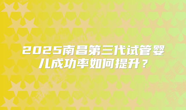 2025南昌第三代试管婴儿成功率如何提升？