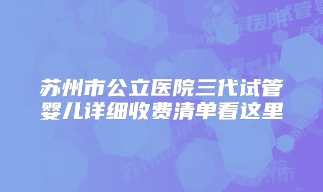苏州市公立医院三代试管婴儿详细收费清单看这里