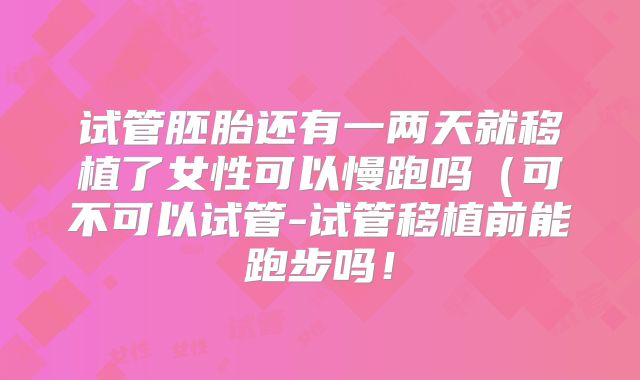 试管胚胎还有一两天就移植了女性可以慢跑吗（可不可以试管-试管移植前能跑步吗！