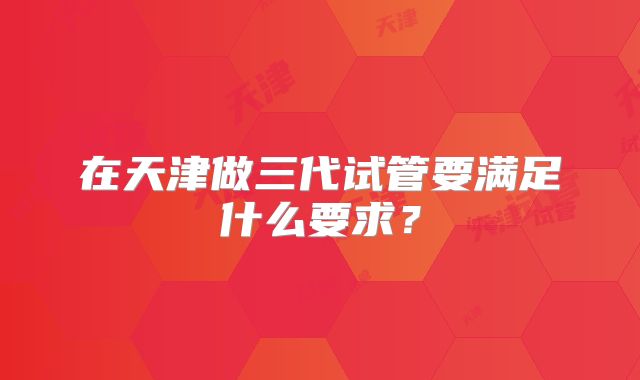 在天津做三代试管要满足什么要求?