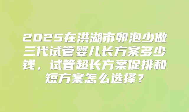 2025在洪湖市卵泡少做三代试管婴儿长方案多少钱,试管超长方案促排和短方案怎么选择?